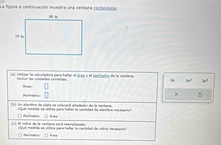 La figura a continuación muestra una ventana rectangular.
(a) Utilizar la calculadora para hallar el área y el perímetro de la ventana.
Incluir las unidades correctas.
in in^2 in^3
Área:
Perimetro:
× 5
(b) Un alambre de plata se colocará alrededor de la ventana.
¿Qué medida se utiliza para hallar la cantidad de alambre necesario?
Perímetro Área
(c) El vidrio de la ventana será reemplazado.
¿Qué medida se utiliza para hallar la cantidad de vidrio necesario?
Perímetro Área