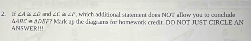 If ∠ A≌ ∠ D and ∠ C≌ ∠ F , which additional statement does NOT allow you to conclude
△ ABC≌ △ DEF ? Mark up the diagrams for homework credit. DO NOT JUST CIRCLE AN 
ANSWER!!!