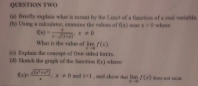 QUESTION TWO 
(a) Briefly explain what is meant by the Limit of a function of a real variable. 
(b) Using a calculator, examine the values of f(x) near x=0 where
f(x)= x/1-sqrt((1+x)) , x!= 0
What is the value of limlimits _xto 0f(x). 
(c) Explain the concept of One-sided limits. 
(d) Sketch the graph of the function f(x) where:
f(x)= (sqrt((x^2+x^3)))/x , x!= 0 and 1<1</tex> , and show that limlimits _xto 0f(x) does not exist.