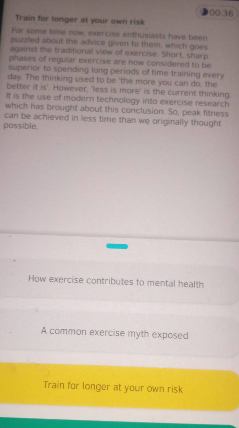 00:36 
Train for longer at your own risk 
For some time now, exercise enthusiasts have been 
puzzled about the advice given to them, which goes 
against the traditional view of exercise. Short, sharp 
phases of regular exercise are now considered to be 
superior to spending long periods of time training every 
day. The thinking used to be 'the more you can do, the 
better it is'. However, 'less is more' is the current thinking. 
It is the use of modern technology into exercise research 
which has brought about this conclusion. So, peak fitness 
can be achieved in less time than we originally thought 
possible. 
How exercise contributes to mental health 
A common exercise myth exposed 
Train for longer at your own risk