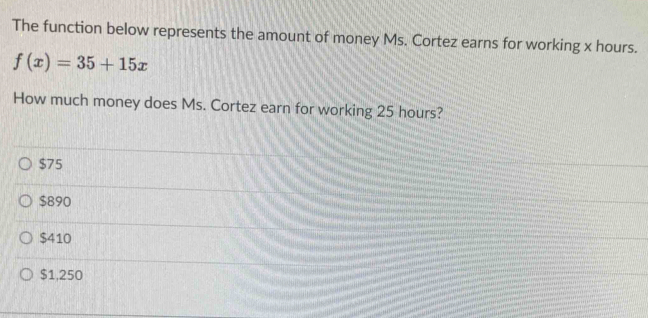 The function below represents the amount of money Ms. Cortez earns for working x hours.
f(x)=35+15x
How much money does Ms. Cortez earn for working 25 hours?
$75
$890
$410
$1,250