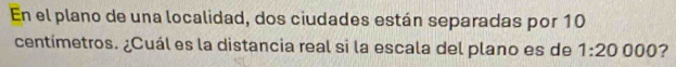 En el plano de una localidad, dos ciudades están separadas por 10
centímetros. ¿Cuál es la distancia real si la escala del plano es de 1:20000 ?