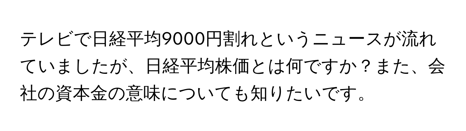 テレビで日経平均9000円割れというニュースが流れていましたが、日経平均株価とは何ですか？また、会社の資本金の意味についても知りたいです。