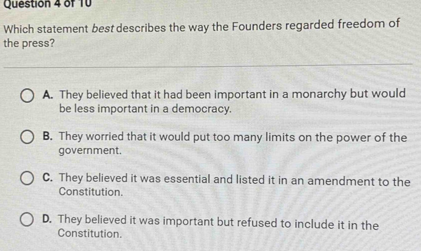 Which statement best describes the way the Founders regarded freedom of
the press?
A. They believed that it had been important in a monarchy but would
be less important in a democracy.
B. They worried that it would put too many limits on the power of the
government.
C. They believed it was essential and listed it in an amendment to the
Constitution.
D. They believed it was important but refused to include it in the
Constitution.