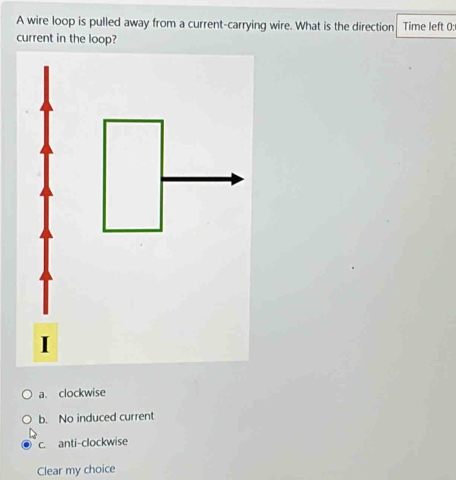 A wire loop is pulled away from a current-carrying wire. What is the direction Time left 0:
current in the loop?
I
a、 clockwise
b. No induced current
c. anti-clockwise
Clear my choice