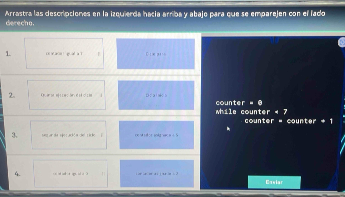 Arrastra las descripciones en la izquierda hacia arriba y abajo para que se emparejen con el lado 
derecho. 
1. contador igual a 7 1 Ciclo para 
2. Quinta ejecución del ciclo | Ciclo Inicia 
counter = θ 
while counter < 7</tex> 
counter = counter + 1 
3. segunda ejecución del ciclo | contador asignado a 5
4 contador igual a 0 contador asignado a 2
Enviar