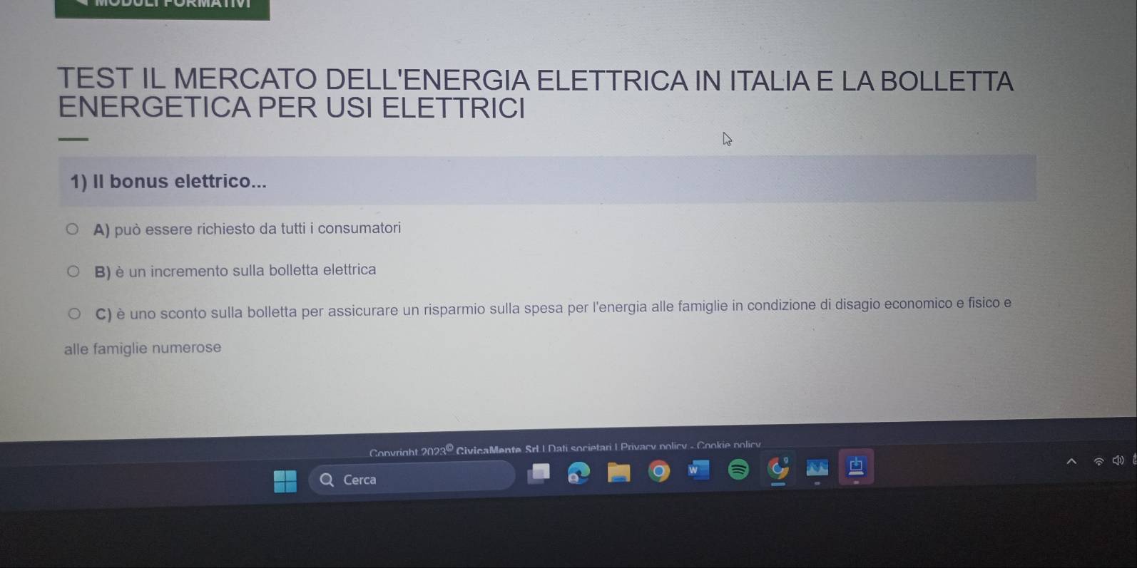 TEST IL MERCATO DELL'ENERGIA ELETTRICA IN ITALIA E LA BOLLETTA 
ENERGETICA PER USI ELETTRICI 
1) II bonus elettrico... 
A) può essere richiesto da tutti i consumatori 
B) è un incremento sulla bolletta elettrica 
C) è uno sconto sulla bolletta per assicurare un risparmio sulla spesa per l'energia alle famiglie in condizione di disagio economico e fisico e 
alle famiglie numerose 
Convright 2023º CivicaMente 
Cerca