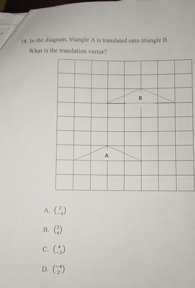 In the diagram, triangle A is translated onto triangle B.
What is the translation vector?
A. beginpmatrix 2 -4endpmatrix
B. beginpmatrix 2 4endpmatrix
C. beginpmatrix 4 -2endpmatrix
D. beginpmatrix -4 2endpmatrix