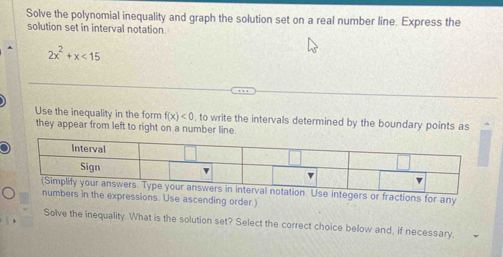 Solve the polynomial inequality and graph the solution set on a real number line. Express the 
solution set in interval notation.
2x^2+x<15</tex> 
Use the inequality in the form f(x)<0</tex> , to write the intervals determined by the boundary points as 
they appear from left to right on a number line. 
rs or fractions for any 
xpressions. Use ascending order.) 
Solve the inequality. What is the solution set? Select the correct choice below and, if necessary,