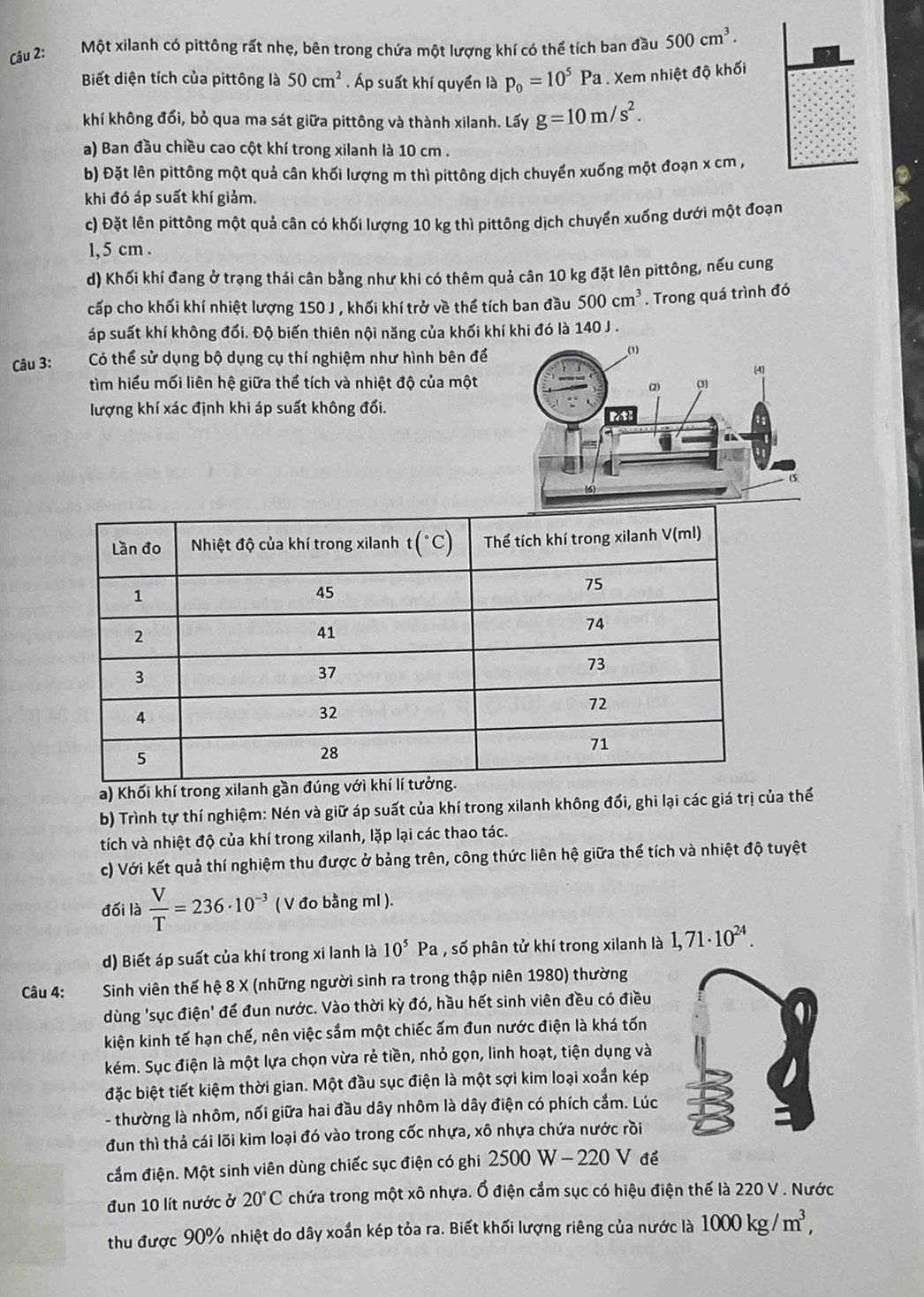 Một xilanh có pittông rất nhẹ, bên trong chứa một lượng khí có thể tích ban đầu 500cm^3.
Biết diện tích của pittông là 50cm^2. Áp suất khí quyền là p_0=10^5Pa. Xem nhiệt độ khối
khí không đổi, bỏ qua ma sát giữa pittông và thành xilanh. Lấy g=10m/s^2.
a) Ban đầu chiều cao cột khí trong xilanh là 10 cm .
b) Đặt lên pittông một quả cân khối lượng m thì pittông dịch chuyển xuống một đoạn x cm ,
khi đó áp suất khí giảm.
c) Đặt lên pittông một quả cân có khối lượng 10 kg thì pittông dịch chuyển xuống dưới một đoạn
1, 5 cm .
d) Khối khí đang ở trạng thái cân bằng như khi có thêm quả cân 10 kg đặt lên pittông, nếu cung
cấp cho khối khí nhiệt lượng 150 J , khối khí trở về thể tích ban đầu 500cm^3. Trong quá trình đó
áp suất khí không đổi. Độ biến thiên nội năng của khối khí khi đó là 140 J .
Câu 3: Có thể sử dụng bộ dụng cụ thí nghiệm như hình bên để
tìm hiểu mối liên hệ giữa thể tích và nhiệt độ của một
lượng khí xác định khi áp suất không đổi.
a) Khối khí trong xilanh gầ
b) Trình tự thí nghiệm: Nén và giữ áp suất của khí trong xilanh không đổi, ghi lại các giá trị của thế
tích và nhiệt độ của khí trong xilanh, lặp lại các thao tác.
c) Với kết quả thí nghiệm thu được ở bảng trên, công thức liên hệ giữa thể tích và nhiệt độ tuyệt
đối là  V/T =236· 10^(-3) ( V đo bằng ml ).
d) Biết áp suất của khí trong xi lanh là 10^5Pa , số phân tử khí trong xilanh là 1,71· 10^(24).
Câu 4: Sinh viên thế hệ 8 X (những người sinh ra trong thập niên 1980) thường
dùng 'sục điện' để đun nước. Vào thời kỳ đó, hầu hết sinh viên đều có điều
kiện kinh tế hạn chế, nên việc sắm một chiếc ấm đun nước điện là khá tốn
kém. Sục điện là một lựa chọn vừa rẻ tiền, nhỏ gọn, linh hoạt, tiện dụng và
đặc biệt tiết kiệm thời gian. Một đầu sục điện là một sợi kim loại xoắn kép
- thường là nhôm, nối giữa hai đầu dây nhôm là dây điện có phích cắm. Lúc
đun thì thả cái lõi kim loại đó vào trong cốc nhựa, xô nhựa chứa nước rồi
cầm điện. Một sinh viên dùng chiếc sục điện có ghi 2500 W - 220 V để
đun 10 lít nước ở 20°C chứa trong một xô nhựa. Ổ điện cắm sục có hiệu điện thế là 220 V . Nước
thu được 90% nhiệt do dây xoắn kép tỏa ra. Biết khối lượng riêng của nước là 1000kg/m^3,