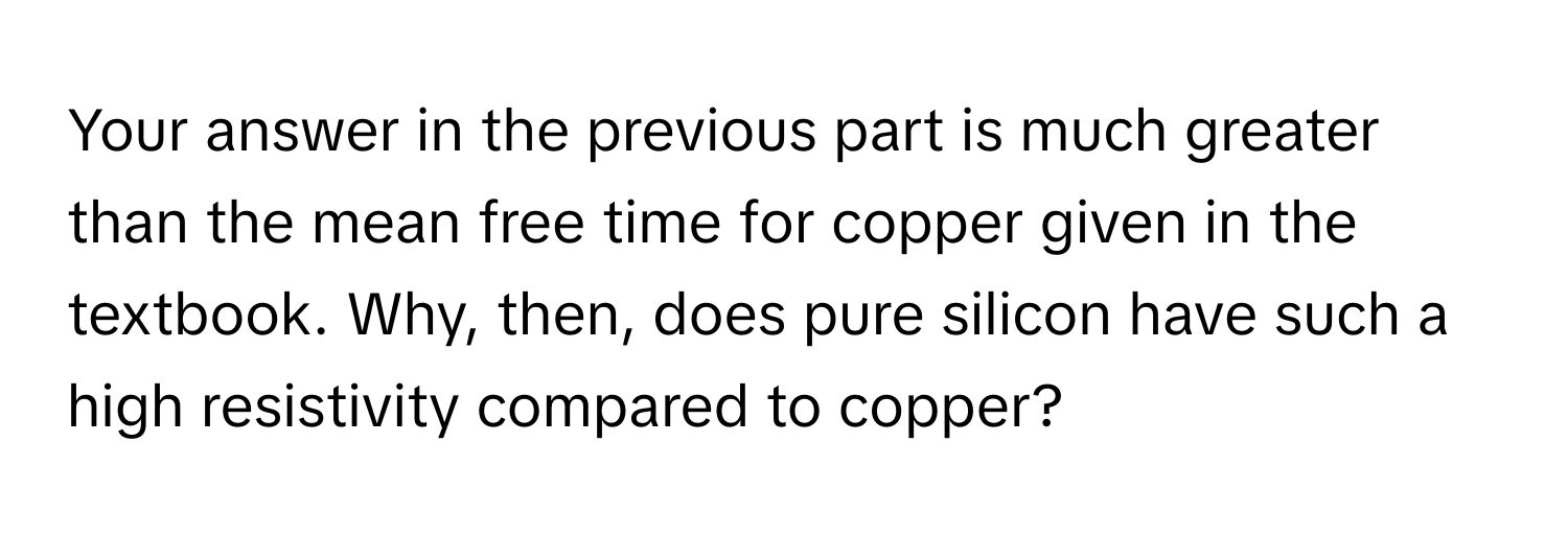 Your answer in the previous part is much greater than the mean free time for copper given in the textbook. Why, then, does pure silicon have such a high resistivity compared to copper?