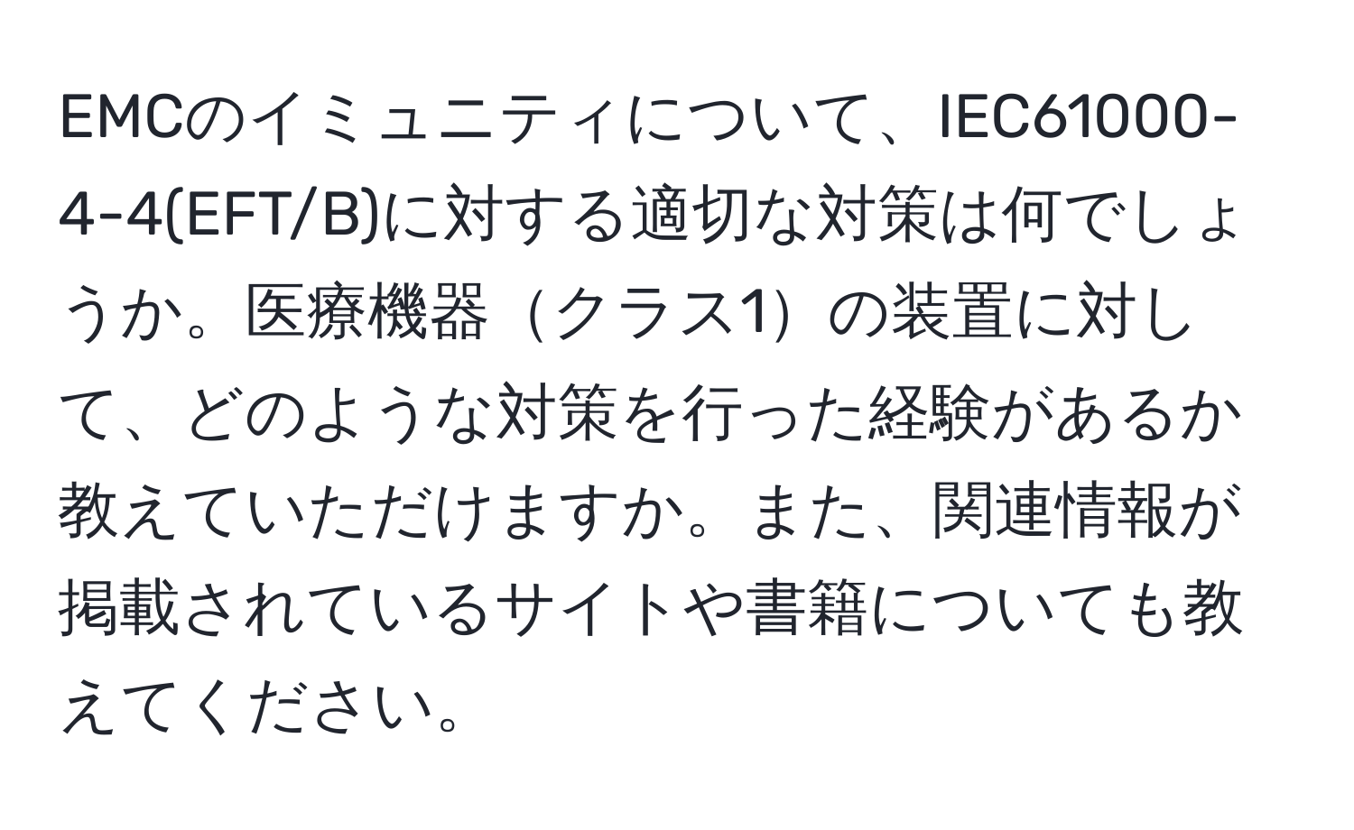 EMCのイミュニティについて、IEC61000-4-4(EFT/B)に対する適切な対策は何でしょうか。医療機器クラス1の装置に対して、どのような対策を行った経験があるか教えていただけますか。また、関連情報が掲載されているサイトや書籍についても教えてください。