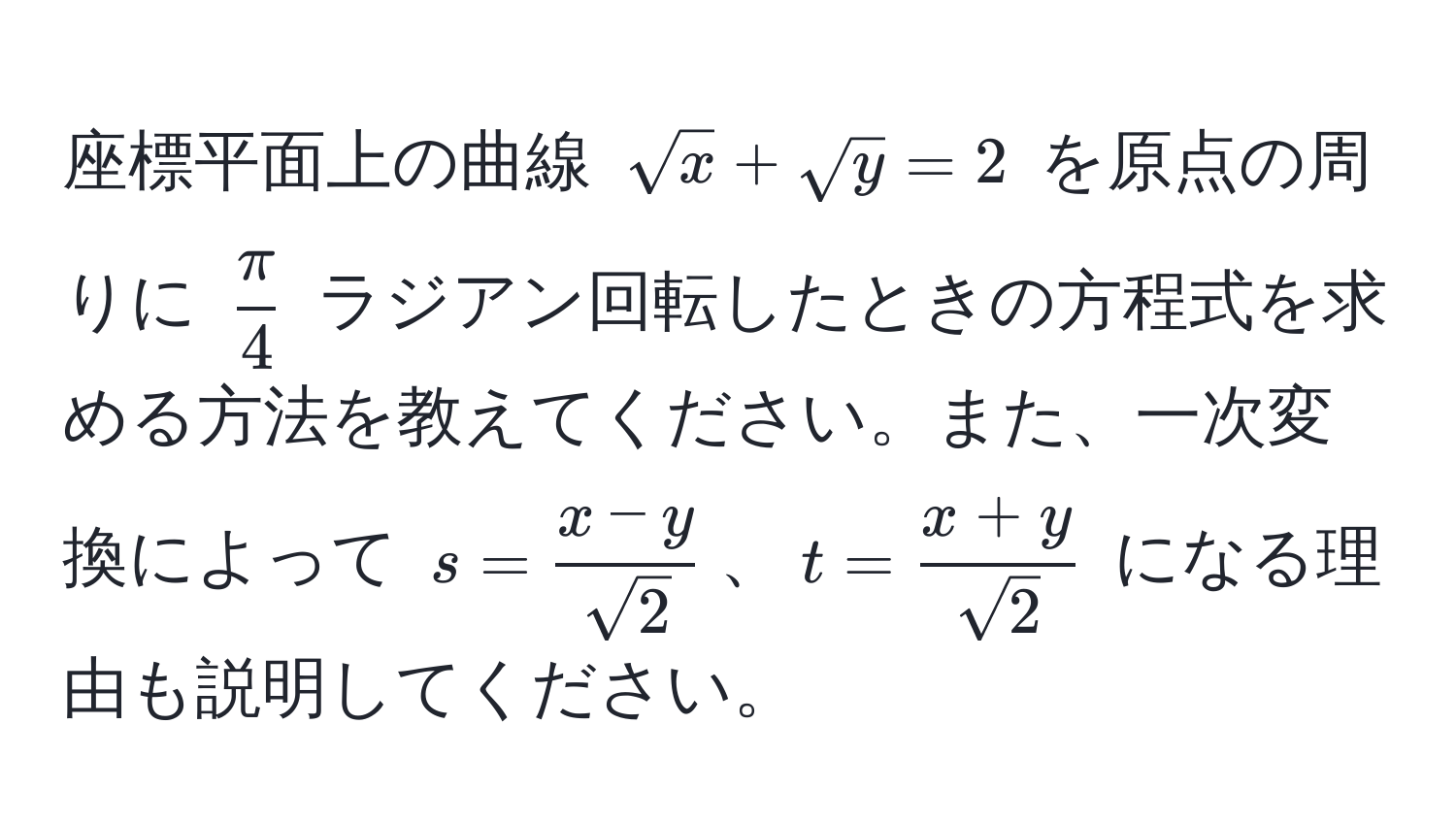 座標平面上の曲線 $sqrt(x) + sqrt(y) = 2$ を原点の周りに $ π/4 $ ラジアン回転したときの方程式を求める方法を教えてください。また、一次変換によって $s =  (x-y)/sqrt(2) $、$t =  (x+y)/sqrt(2) $ になる理由も説明してください。