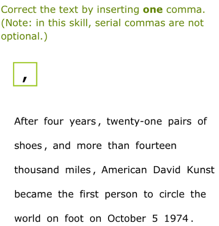 Correct the text by inserting one comma. 
(Note: in this skill, serial commas are not 
optional.) 
1 
After four years ， twenty-one pairs of 
shoes, and more than fourteen 
thousand miles， American David Kunst 
became the first person to circle the 
world on foot on October 5 1974.