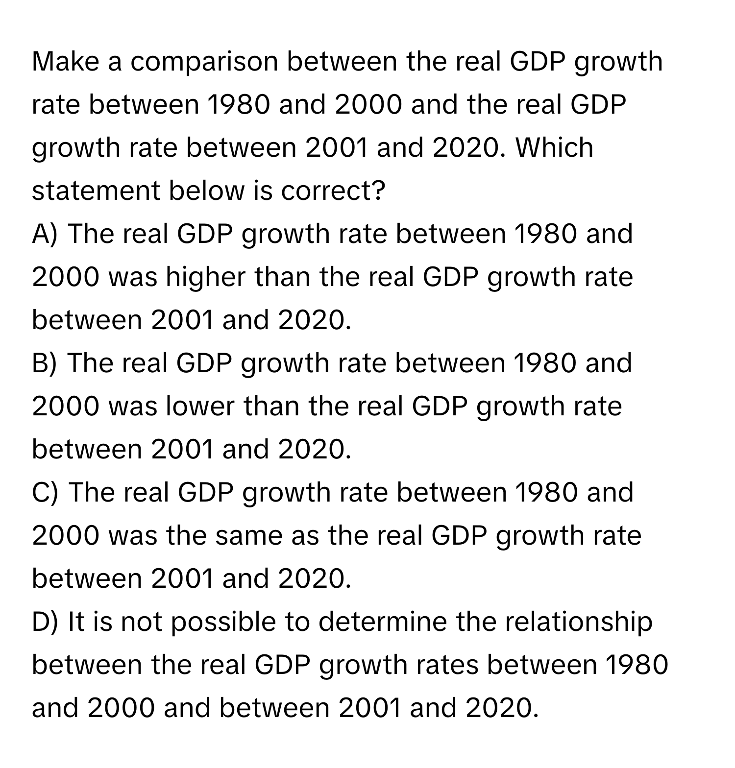 Make a comparison between the real GDP growth rate between 1980 and 2000 and the real GDP growth rate between 2001 and 2020. Which statement below is correct?

A) The real GDP growth rate between 1980 and 2000 was higher than the real GDP growth rate between 2001 and 2020.
B) The real GDP growth rate between 1980 and 2000 was lower than the real GDP growth rate between 2001 and 2020.
C) The real GDP growth rate between 1980 and 2000 was the same as the real GDP growth rate between 2001 and 2020.
D) It is not possible to determine the relationship between the real GDP growth rates between 1980 and 2000 and between 2001 and 2020.