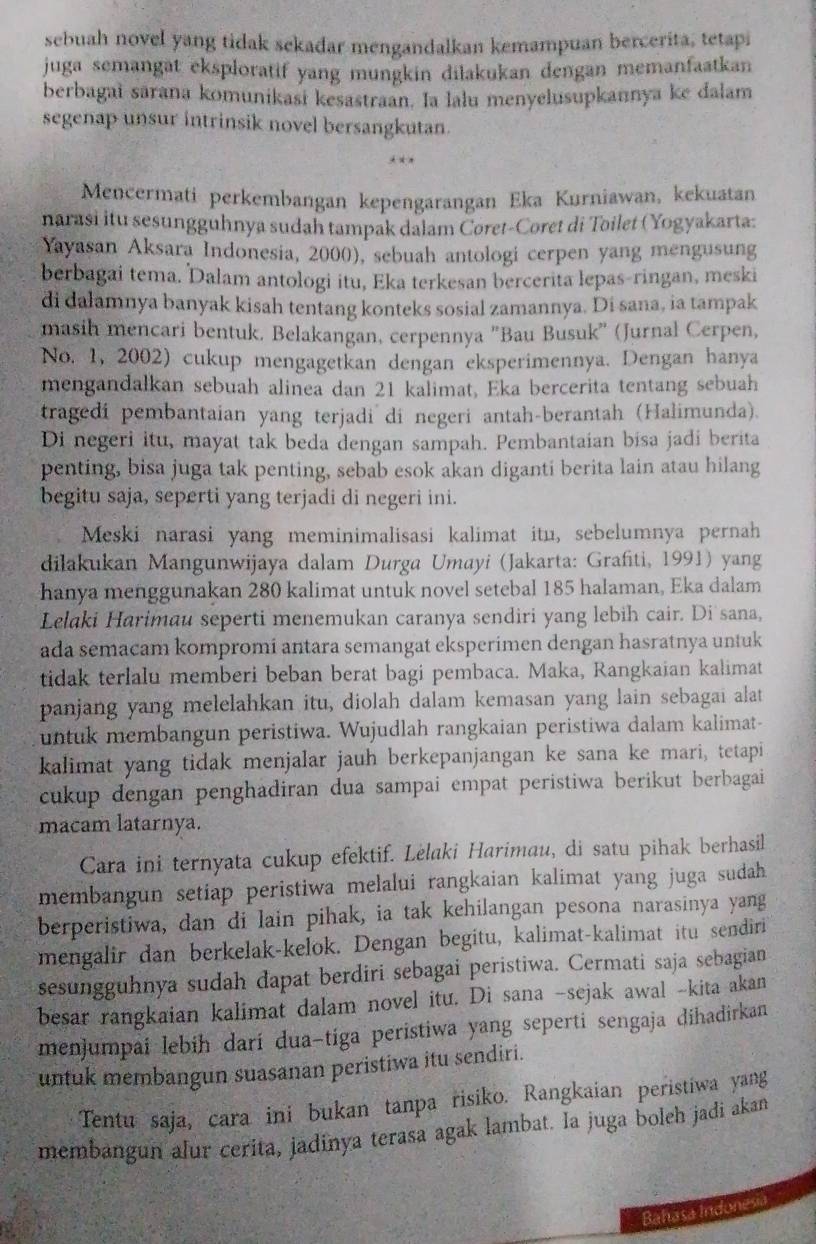 sebuah novel yang tidak sekadar mengandalkan kemampuan bercerita, tetapi
juga semangät eksploratif yang mungkin dilakukan dengan memanfaatkan
berbagai sārana komunikasi kesastraan. Ia lalu menyelusupkannya ke dalam
segenap unsur intrinsik novel bersangkutan.
Mencermati perkembangan kepengarangan Eka Kurniawan, kekuatan
narasi itu sesungguhnya sudah tampak dalam Coret-Coret di Toilet (Yogyakarta:
Yayasan Aksara Indonesia, 2000), sebuah antologi cerpen yang mengusung
berbagai tema. Dalam antologi itu, Eka terkesan bercerita lepas-ringan, meski
di dalamnya banyak kisah tentang konteks sosial zamannya. Di sana, ia tampak
masih mencari bentuk. Belakangan, cerpennya 'Bau Busuk' (Jurnal Cerpen,
No. 1, 2002) cukup mengagetkan dengan eksperimennya. Dengan hanya
mengandalkan sebuah alinea dan 21 kalimat, Eka bercerita tentang sebuah
tragedi pembantaian yang terjadi di negeri antah-berantah (Halimunda).
Di negeri itu, mayat tak beda dengan sampah. Pembantaian bisa jadi berita
penting, bisa juga tak penting, sebab esok akan diganti berita lain atau hilang
begitu saja, seperti yang terjadi di negeri ini.
Meski narasi yang meminimalisasi kalimat itu, sebelumnya pernah
dilakukan Mangunwijaya dalam Durga Umayi (Jakarta: Grafiti, 1991) yang
hanya menggunakan 280 kalimat untuk novel setebal 185 halaman, Eka dalam
Lelaki Harimau seperti menemukan caranya sendiri yang lebih cair. Di sana,
ada semacam kompromi antara semangat eksperimen dengan hasratnya untuk
tidak terlalu memberi beban berat bagi pembaca. Maka, Rangkaian kalimat
panjang yang melelahkan itu, diolah dalam kemasan yang lain sebagai alat
untuk membangun peristiwa. Wujudlah rangkaian peristiwa dalam kalimat-
kalimat yang tidak menjalar jauh berkepanjangan ke sana ke mari, tetapi
cukup dengan penghadiran dua sampai empat peristiwa berikut berbagai 
macam latarnya.
Cara ini ternyata cukup efektif. Lelaki Harimau, di satu pihak berhasil
membangun setiap peristiwa melalui rangkaian kalimat yang juga sudah.
berperistiwa, dan di lain pihak, ia tak kehilangan pesona narasinya yang
mengalir dan berkelak-kelok. Dengan begitu, kalimat-kalimat itu sendiri
sesungguhnya sudah dapat berdiri sebagai peristiwa. Cermati saja sebagian
besar rangkaian kalimat dalam novel itu. Di sana -sejak awal -kita akan
menjumpai lebih darí dua-tiga peristiwa yang seperti sengaja dihadirkan
untuk membangun suasanan peristiwa itu sendiri.
Tentu saja, cara ini bukan tanpa risiko. Rangkaian peristiwa yang
membangun alur cerita, jadinya terasa agak lambat. la juga boleh jadi akan
Bahasa Indonesia