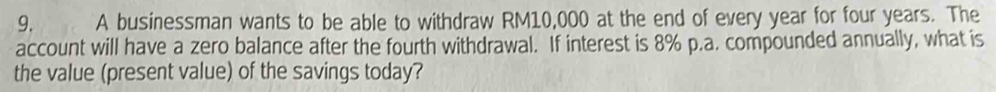 A businessman wants to be able to withdraw RM10,000 at the end of every year for four years. The 
account will have a zero balance after the fourth withdrawal. If interest is 8% p.a. compounded annually, what is 
the value (present value) of the savings today?