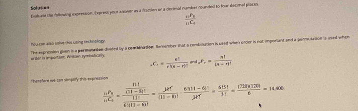 Solution 
Evaluate the following expression. Express your answer as a fraction or a decimal number rounded to four decimal places.
frac _11P_8_11C_6
You can also solve this using technology. 
The expression given is a permutation divided by a combination. Remember that a combination is used when order is not important and a permutation is used when 
order is important. Written symbolically,
_nC_r= n!/r!(n-r)!  and _nP_r= n!/(n-r)! . 
Therefore we can simplify this expression
frac uP_8uC_6=frac  11!/(11-8)!  11!/6!(11-6)! = mu Y/(11-8)! ·  (6!(11-6)!)/mu Y! = 6!5!/3! = (720)(120)/6 =14,400