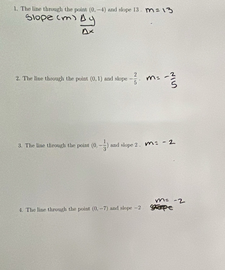 The line through the point (0,-4) and slope 13 . 
2. The line through the point (0,1) and slope - 2/5 . 
3. The line through the point (0,- 1/3 ) and slope 2 . 
4. The line through the point (0,-7) and slope -2