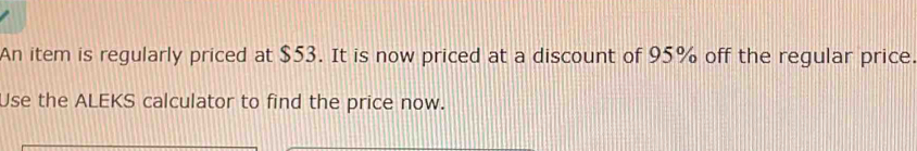 An item is regularly priced at $53. It is now priced at a discount of 95% off the regular price. 
Use the ALEKS calculator to find the price now.