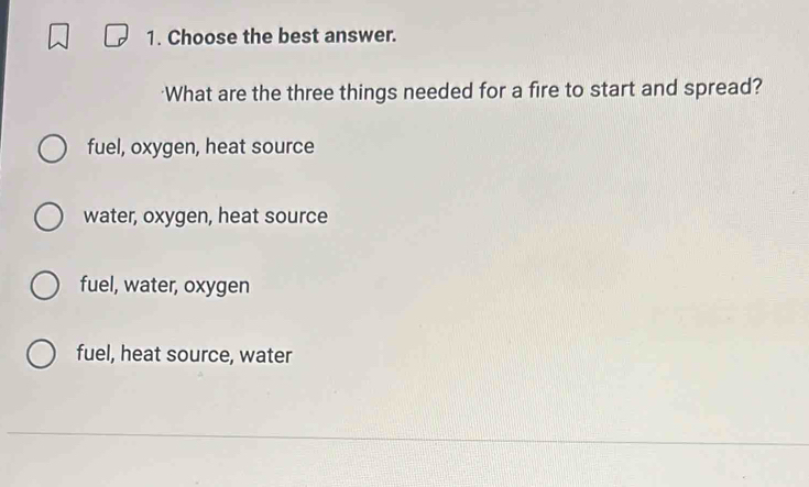 Choose the best answer.
What are the three things needed for a fire to start and spread?
fuel, oxygen, heat source
water, oxygen, heat source
fuel, water, oxygen
fuel, heat source, water