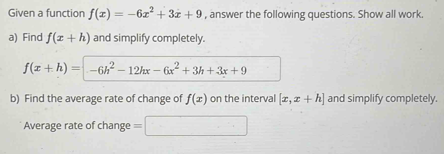 Given a function f(x)=-6x^2+3x+9 , answer the following questions. Show all work. 
a) Find f(x+h) and simplify completely.
f(x+h)=-6h^2-12hx-6x^2+3h+3x+9
b) Find the average rate of change of f(x) on the interval [x,x+h] and simplify completely. 
Average rate of change =□