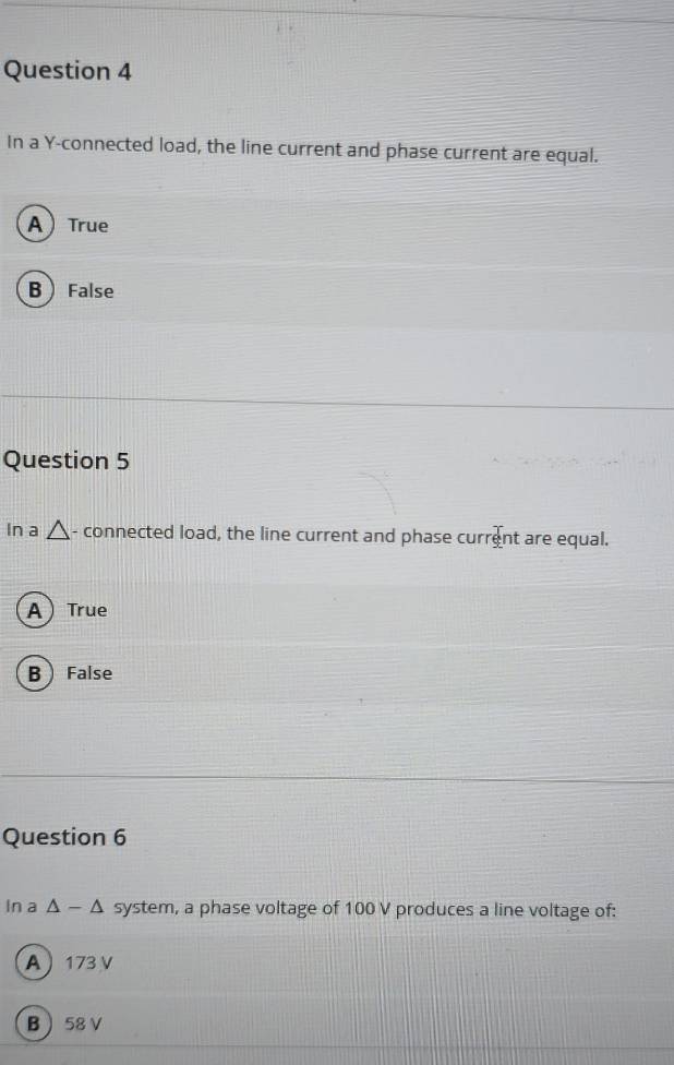 In a Y -connected load, the line current and phase current are equal.
ATrue
BFalse
Question 5
na - connected load, the line current and phase current are equal.
A True
B  False
Question 6
in a △ -△ system, a phase voltage of 100 V produces a line voltage of:
A 173 V
B 58 V