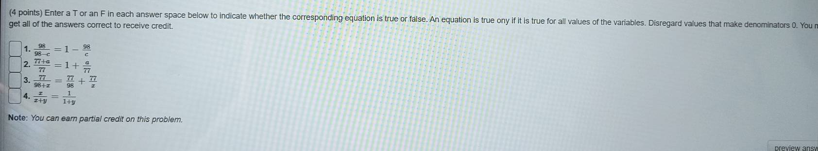 Enter a T or an F in each answer space below to indicate whether the corresponding equation is true or false. An equation is true ony if it is true for all values of the variables. Disregard values that make denominators 0. You 
get all of the answers correct to receive credit. 
1.  98/98-c =1- 98/c 
2.  (77+a)/77 =1+ a/77 
3.  77/98+x = 77/98 + 77/x 
4.  x/x+y = 1/1+y 
Note: You can earn partial credit on this problem.