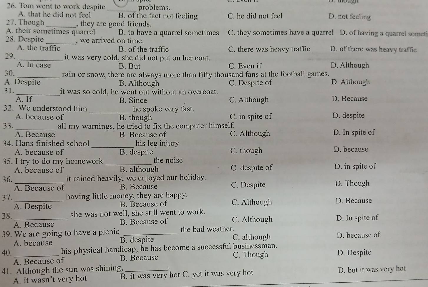 mougn
26. Tom went to work despite_ problems.
A. that he did not feel B. of the fact not feeling C. he did not feel D. not feeling
27. Though _, they are good friends.
A. their sometimes quarrel B. to have a quarrel sometimes C. they sometimes have a quarrel D. of having a quarrel someti
28. Despite _, we arrived on time.
A. the traffic B. of the traffic C. there was heavy traffic D. of there was heavy traffic
29. _it was very cold, she did not put on her coat.
A. In case B. But C. Even if D. Although
30. _rain or snow, there are always more than fifty thousand fans at the football games.
A. Despite B. Although C. Despite of D. Although
31. _it was so cold, he went out without an overcoat.
A. If B. Since C. Although D. Because
32. We understood him _he spoke very fast.
A. because of B. though C. in spite of D. despite
33. _all my warnings, he tried to fix the computer himself.
A. Because B. Because of C. Although D. In spite of
34. Hans finished school_ his leg injury.
A. because of B. despite C. though D. because
35. I try to do my homework _the noise
A. because of B. although C. despite of D. in spite of
36._ it rained heavily, we enjoyed our holiday.
A. Because of B. Because C. Despite
D. Though
37._ having little money, they are happy.
A. Despite B. Because of
C. Although D. Because
38. _she was not well, she still went to work.
C. Although
A. Because B. Because of D. In spite of
39. We are going to have a picnic_
the bad weather.
C. although
A. because B. despite D. because of
40._ his physical handicap, he has become a successful businessman.
A. Because of B. Because
C. Though D. Despite
41. Although the sun was shining, _.
A. it wasn’t very hot B. it was very hot C. yet it was very hot D. but it was very hot