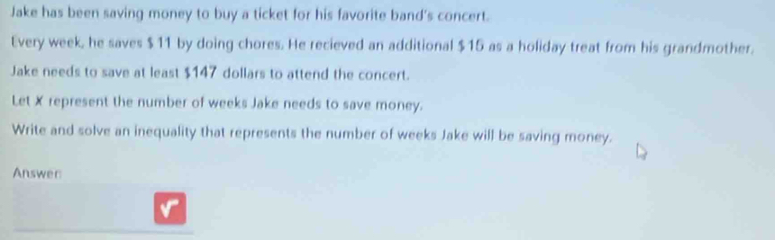 Jake has been saving money to buy a ticket for his favorite band's concert. 
Every week, he saves $11 by doing chores. He recieved an additional $15 as a holiday treat from his grandmother. 
Jake needs to save at least $147 dollars to attend the concert. 
Let X represent the number of weeks Jake needs to save money. 
Write and solve an inequality that represents the number of weeks Jake will be saving money. 
Answer