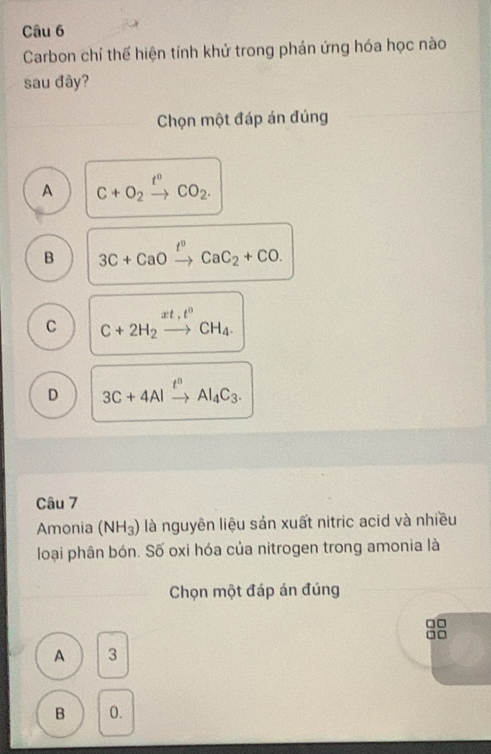 Carbon chỉ thế hiện tính khử trong phản ứng hóa học nào
sau đây?
Chọn một đáp án đúng
A C+O_2xrightarrow t^nCO_2.
B 3C+CaOxrightarrow t^0CaC_2+CO.
C C+2H_2xrightarrow xt,t^0CH_4.
D 3C+4Alxrightarrow t^nAl_4C_3. 
Câu 7
Amonia (NH_3) là nguyên liệu sản xuất nitric acid và nhiều
loại phân bón. Số oxi hóa của nitrogen trong amonia là
Chọn một đáp án đúng
A 3
B 0.