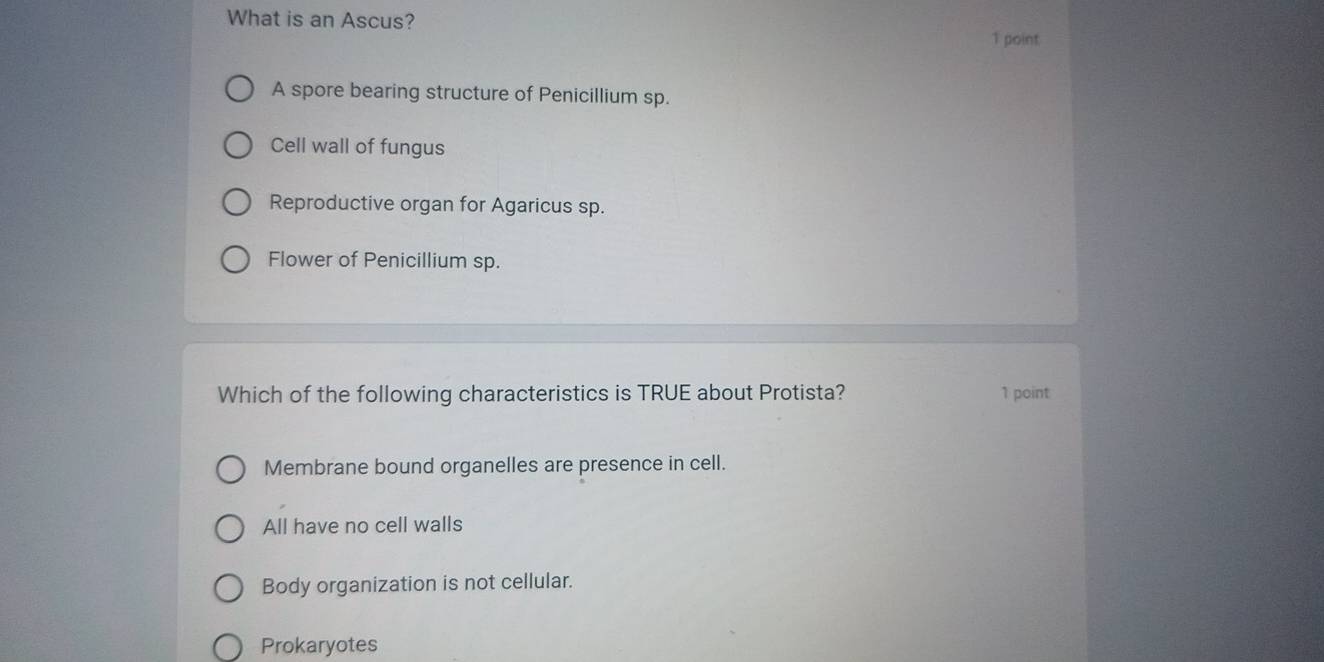 What is an Ascus?
1 point
A spore bearing structure of Penicillium sp.
Cell wall of fungus
Reproductive organ for Agaricus sp.
Flower of Penicillium sp.
Which of the following characteristics is TRUE about Protista? 1 point
Membrane bound organelles are presence in cell.
All have no cell walls
Body organization is not cellular.
Prokaryotes