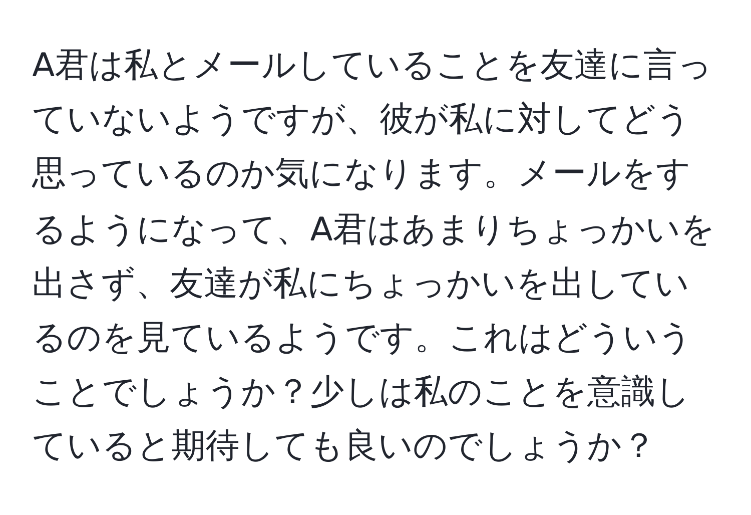 A君は私とメールしていることを友達に言っていないようですが、彼が私に対してどう思っているのか気になります。メールをするようになって、A君はあまりちょっかいを出さず、友達が私にちょっかいを出しているのを見ているようです。これはどういうことでしょうか？少しは私のことを意識していると期待しても良いのでしょうか？