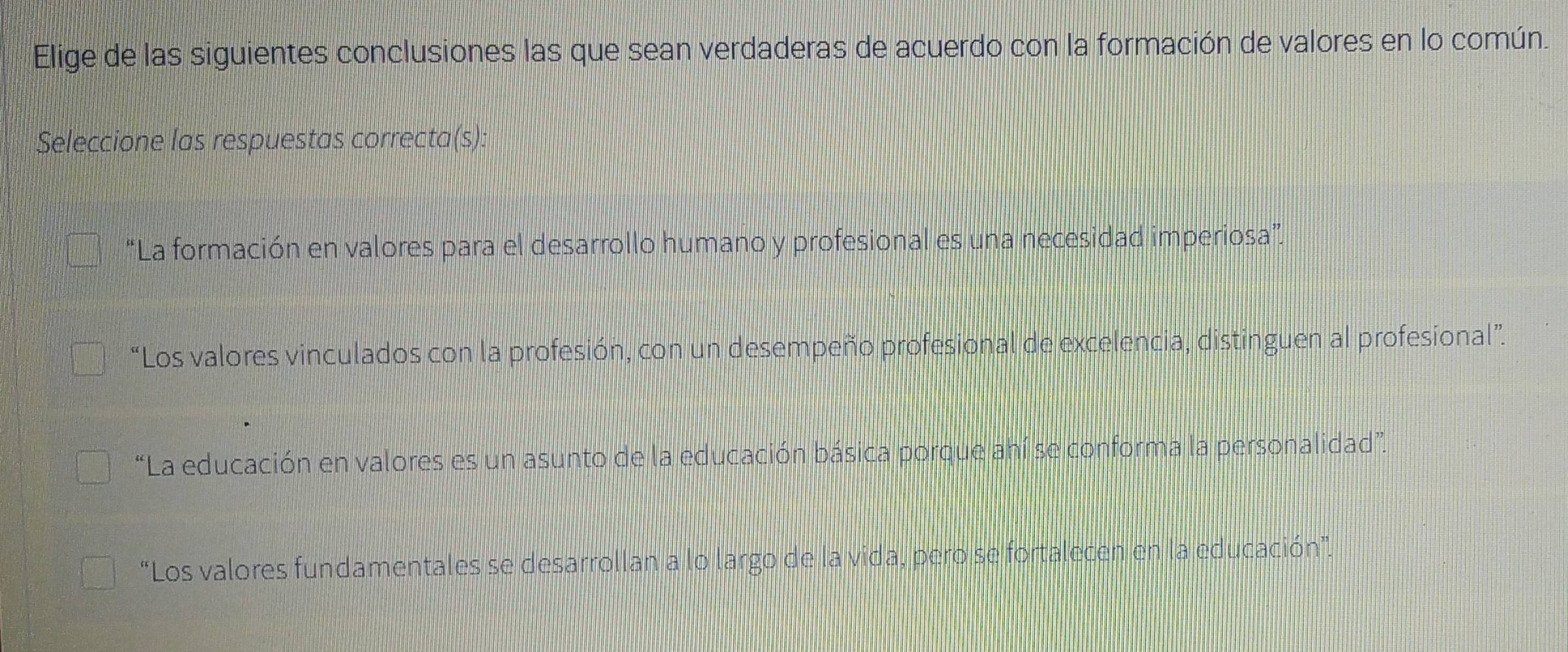 Elige de las siguientes conclusiones las que sean verdaderas de acuerdo con la formación de valores en lo común.
Seleccione las respuestas correcta(s):
“La formación en valores para el desarrollo humano y profesional es una necesidad imperiosa”
“Los valores vinculados con la profesión, con un desempeño profesional de excelencia, distinguen al profesional”.
“La educación en valores es un asunto de la educación básica porque ahí se conforma la personalidad”.
“Los valores fundamentales se desarrollan a lo largo de la vida, pero se fortalecen en la educación”.