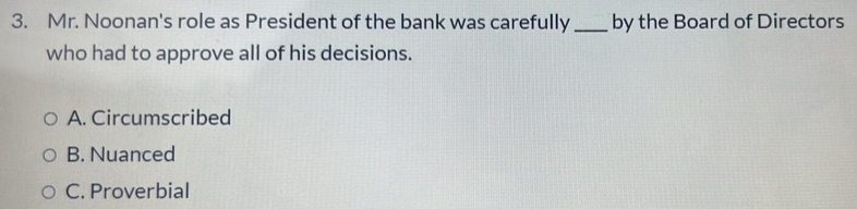 Mr. Noonan's role as President of the bank was carefully _by the Board of Directors
who had to approve all of his decisions.
A. Circumscribed
B. Nuanced
C. Proverbial