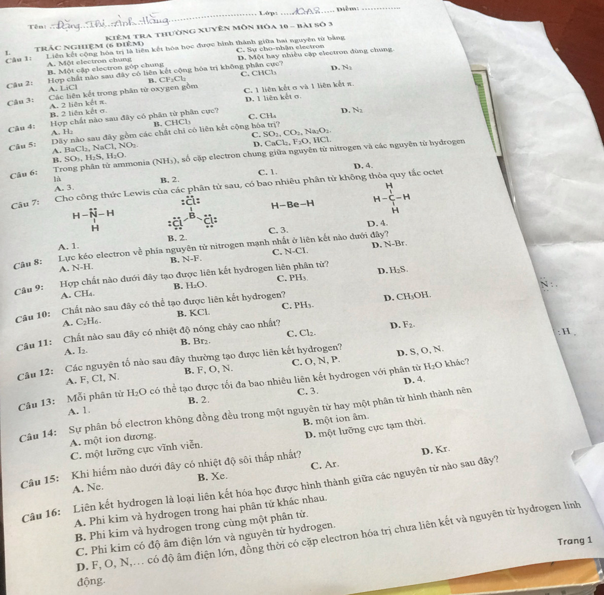 Tên:
_
Lớp:_  Diễm:_
Kiêm tra thường Xuyên môn hóa 10 - bài số 3
I. trác NGhiệm (6 điêm)
Câu 1: Liên kết cộng hóa trị là liên kết hóa học được hình thành giữa hai nguyên tử bằng
A. Một electron chung C. Sự cho-nhận electron
B. Một cặp electron góp chung D. Một hay nhiều cặp electron dùng chung.
Câu 2: Hợp chất nào sau đây có liên kết cộng hóa trị không phân cực? D. N
B. CF_2Cl_2 C. CHCl₃
A. LiCl
Câu 3: Các liên kết trong phân tử oxygen gồm C. 1 liên kết σ và 1 liên kết π.
B. 2 liên kết σ. A. 2 liên kết π. D. 1 liên kết σ.
Câu 4: Hợp chất nào sau đây có phân tử phân cực?
D. N_2
A. H₂ B. CHCl₃ C. CH_4
C. SO_2,CO_2, N a_2O_2
Câu 5: Dãy nào sau đây gồm các chất chỉ có liên kết cộng hóa trị?
aCl.NO_2
D.
A. I 3aCl_2. NaCl CaCl_2,F_2O , HCl.
Câu 6: Trong phân tử ammonia (NH₃), số cặp electron chung giữa nguyên tử nitrogen và các nguyên tử hydrogen
B. SO_3,H_2S,H_2O.
D. 4.
là B. 2. C. 1.
A. 3. H
Câu 7: Cho công thức Lewis của các phân tử sau, có bao nhiêu phân tử không thỏa quy tắc octet
:a: H-C-H
H-Be-H
H-hat N-H
H
H
:ã Cl D. 4.
C. 3.
A. 1. B. 2.
Lực kéo electron về phía nguyên tử nitrogen mạnh nhất ở liên kết nào dưới đây?
A. N-H. B. N-F. C. N-CI D. N-Br.
Câu 8:
Câu 9: Hợp chất nào dưới đây tạo được liên kết hydrogen liên phân tử?
D. H_2S
A. CH4. B. H₂O. C. PH 3.
N :
D. CJ
C. PH₃. IOH.
Chất nào sau đây có thể tạo được liên kết hydrogen?
Câu 10:
A. C 2H6 B. KCl.
D. F_2.
C. Cl₂.
: H .
Câu 11: Chất nào sau đây có nhiệt độ nóng chảy cao nhất?
A. I_2. B. Br_2.
Câu 12: Các nguyên tố nào sau đây thường tạo được liên kết hydrogen?
A. F, Cl, N. B. F, O, N. C. O, N, P. D. S, O, N.
D. 4.
Câu 13: Mỗi phân tử H_2O 0 có thể tạo được tối đa bao nhiêu liên kết hydrogen với phân từ H_2O khác?
B. 2. C. 3.
A. 1.
Câu 14: Sự phân bố electron không đồng đều trong một nguyên tử hay một phân từ hình thành nên
B. một ion âm.
A. một ion dương.
D. một lưỡng cực tạm thời.
D. Kr.
C. một lưỡng cực vĩnh viễn.
C. Ar.
Câu 15: Khi hiếm nào dưới đây có nhiệt độ sôi thấp nhất?
A. Ne. B. Xe.
Câu 16: Liên kết hydrogen là loại liên kết hóa học được hình thành giữa các nguyên tử nào sau đây?
A. Phi kim và hydrogen trong hai phân tử khác nhau.
B. Phi kim và hydrogen trong cùng một phân tử.
D. F, O, N,. có độ âm điện lớn, đồng thời có cặp electron hóa trị chưa liên kết và nguyên từ hydrogen linh
C. Phi kim có độ âm điện lớn và nguyên tử hydrogen.
Trang 1
động.