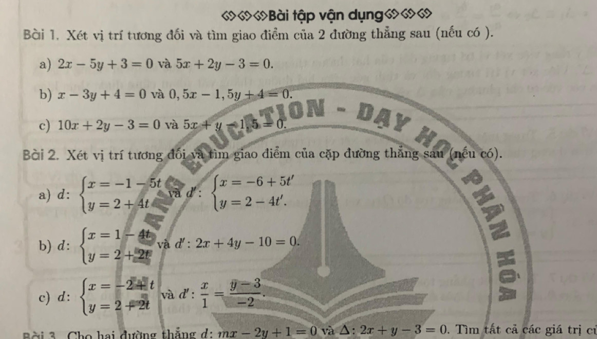 «««Bài tập vận dụng««« 
Bài 1. Xét vị trí tương đối và tìm giao điểm của 2 đường thẳng sau (nếu có ). 
a) 2x-5y+3=0 và 5x+2y-3=0. 
b) x-3y+4=0 và 0,5x-1, 5y+4=0. 
c) 10x+2y-3=0 và 5x+y-1,5=0
AY 
Hn 
Bài 2. Xét vị trí tương đối và tìm giao điểm của cặp đường thắng sau (nếu có). 
a) d: beginarrayl x=-1-5t y=2+4tendarray.  ;beginarrayl x=-6+5t' y=2-4t'.endarray.
b) d: beginarrayl x=1-4t y=2+2tendarray. và d':2x+4y-10=0. 
c) d:beginarrayl x=-2+t y=2+2tendarray. và d': x/1 = (y-3)/-2 . 
Bài 3 Cho hai đường thẳng d: mx-2y+1=0 và △ :2x+y-3=0. Tìm tất cả các giá trị cỉ