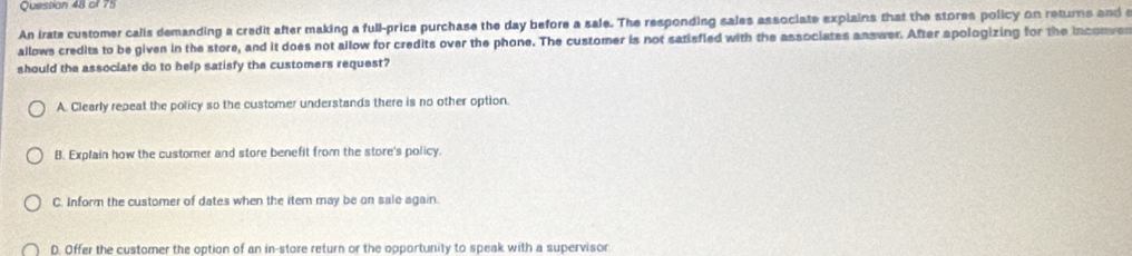 An irate customer calis demanding a credit after making a full-price purchase the day before a sale. The responding sales associate expiains that the stores policy on returns and e
allows credits to be given in the store, and it does not allow for credits over the phone. The customer is not satisfled with the associates answer. After spologizing for the inconves
should the associate do to help satisfy the customers request?
A. Clearly repeat the policy so the customer understands there is no other option.
B. Explain how the customer and store benefit from the store's policy.
C. Inform the customer of dates when the iter may be on sale again.
D. Offer the customer the option of an in-store return or the opportunity to speak with a supervisor