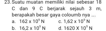 Suatu muatan memiliki nilai sebesar 18
C dan 9 C berjarak sejauh 3 m,
berapakah besar gaya coloumb nya ....
a. 162* 10^9N C. 1,62* 10^9N
b. 16,2* 10^9N d. 1620* 10^9N