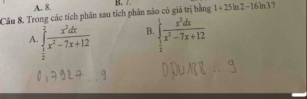 A. 8. B. /.
Câu 8. Trong các tích phân sau tích phân nào có giá trị bằng 1+25ln 2-1 6ln3?
A. ∈tlimits _ 1/2 ^2 x^2dx/x^2-7x+12 
B. ∈tlimits _ 1/2 ^1 x^2dx/x^2-7x+12 