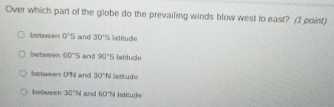 Over which part of the globe do the prevailing winds blow west to east? (1 point)
between 0^xS and 30°S latitude
between 60°S and 90°S latitude
between 0°N and 30°N latitude
between 30°N and 60°N latitude