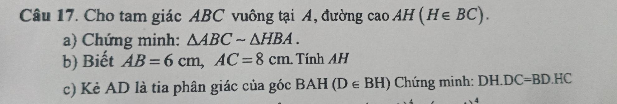 Cho tam giác ABC vuông tại A, đường caoAH(H∈ BC). 
a) Chứng minh: △ ABCsim △ HBA. 
b) Biết AB=6cm, AC=8cm. Tính AH 
c) Kẻ AD là tia phân giác của góc BAH (D∈ BH) Chứng minh: DH. DC= =B D. HC