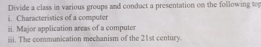 Divide a class in various groups and conduct a presentation on the following top 
i. Characteristics of a computer 
ii. Major application areas of a computer 
iii. The communication mechanism of the 21st century.