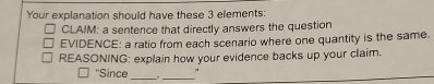 Your explanation should have these 3 elements: 
CLAIM: a sentence that directly answers the question 
EVIDENCE: a ratio from each scenario where one quantity is the same. 
REASONING: explain how your evidence backs up your claim. 
''Since __"