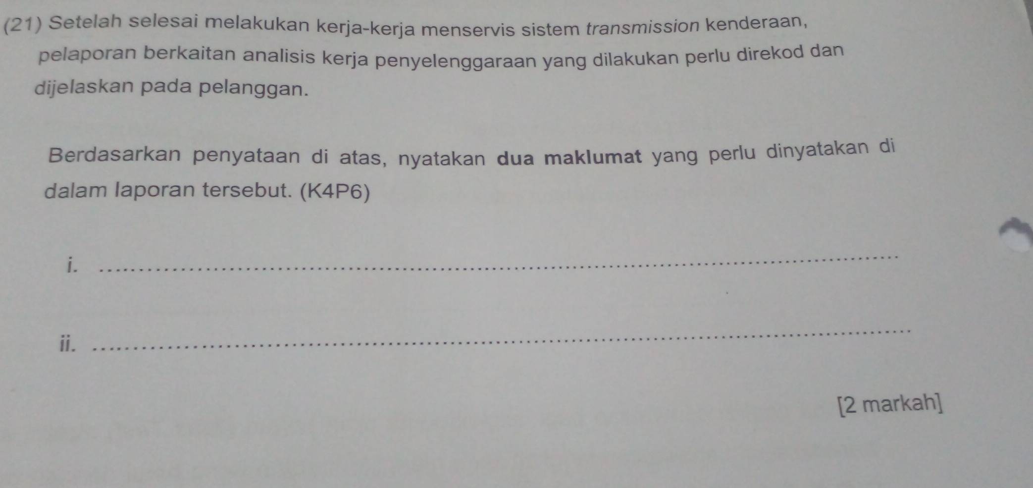 (21) Setelah selesai melakukan kerja-kerja menservis sistem transmission kenderaan, 
pelaporan berkaitan analisis kerja penyelenggaraan yang dilakukan perlu direkod dan 
dijelaskan pada pelanggan. 
Berdasarkan penyataan di atas, nyatakan dua maklumat yang perlu dinyatakan di 
dalam laporan tersebut. (K4P6) 
i. 
_ 
ii. 
_ 
[2 markah]