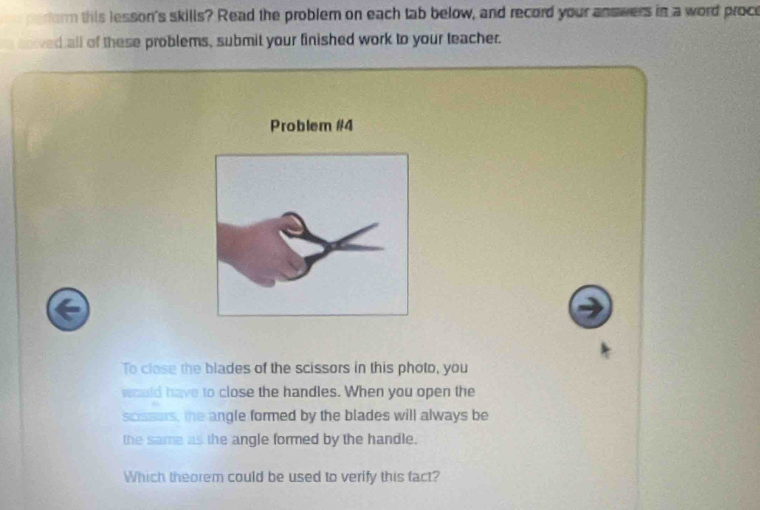 erorm this lesson's skills? Read the problem on each tab below, and record your answers in a word proce 
soved all of these problems, submit your finished work to your teacher. 
Problem #4 
To close the blades of the scissors in this photo, you 
would have to close the handles. When you open the 
scssers, the angle formed by the blades will always be 
the same as the angle formed by the handle. 
Which theorem could be used to verify this fact?