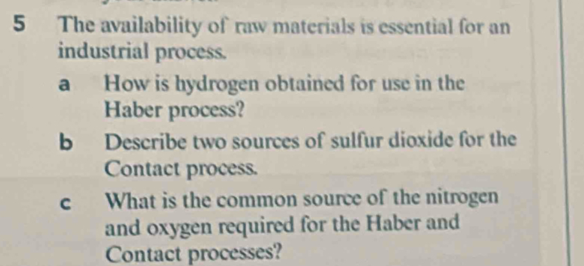 The availability of raw materials is essential for an 
industrial process. 
a How is hydrogen obtained for use in the 
Haber process? 
b Describe two sources of sulfur dioxide for the 
Contact process. 
c What is the common source of the nitrogen 
and oxygen required for the Haber and 
Contact processes?