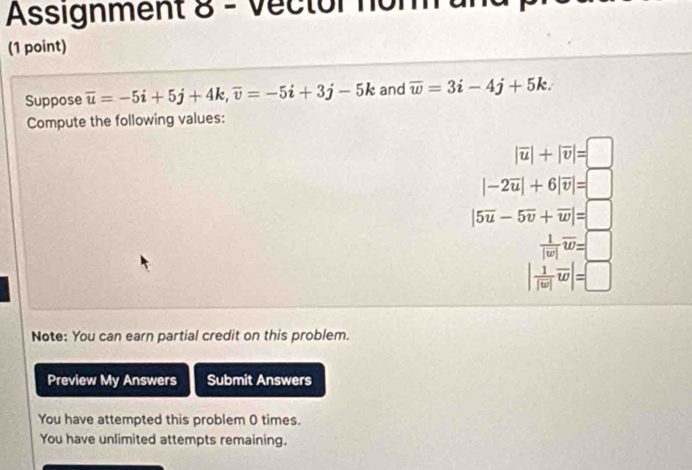 Assignment 8 - Vector noh 
(1 point) 
Suppose overline u=-5i+5j+4k, overline v=-5i+3j-5k and overline w=3i-4j+5k. 
Compute the following values:
|overline u|+|overline v|=□
|-2overline u|+6|overline v|=□
|5overline u-5overline v+overline w|=□
 1/|w| overline w=□
|frac 1|overline w|overline w|=□
Note: You can earn partial credit on this problem. 
Preview My Answers Submit Answers 
You have attempted this problem 0 times. 
You have unlimited attempts remaining.