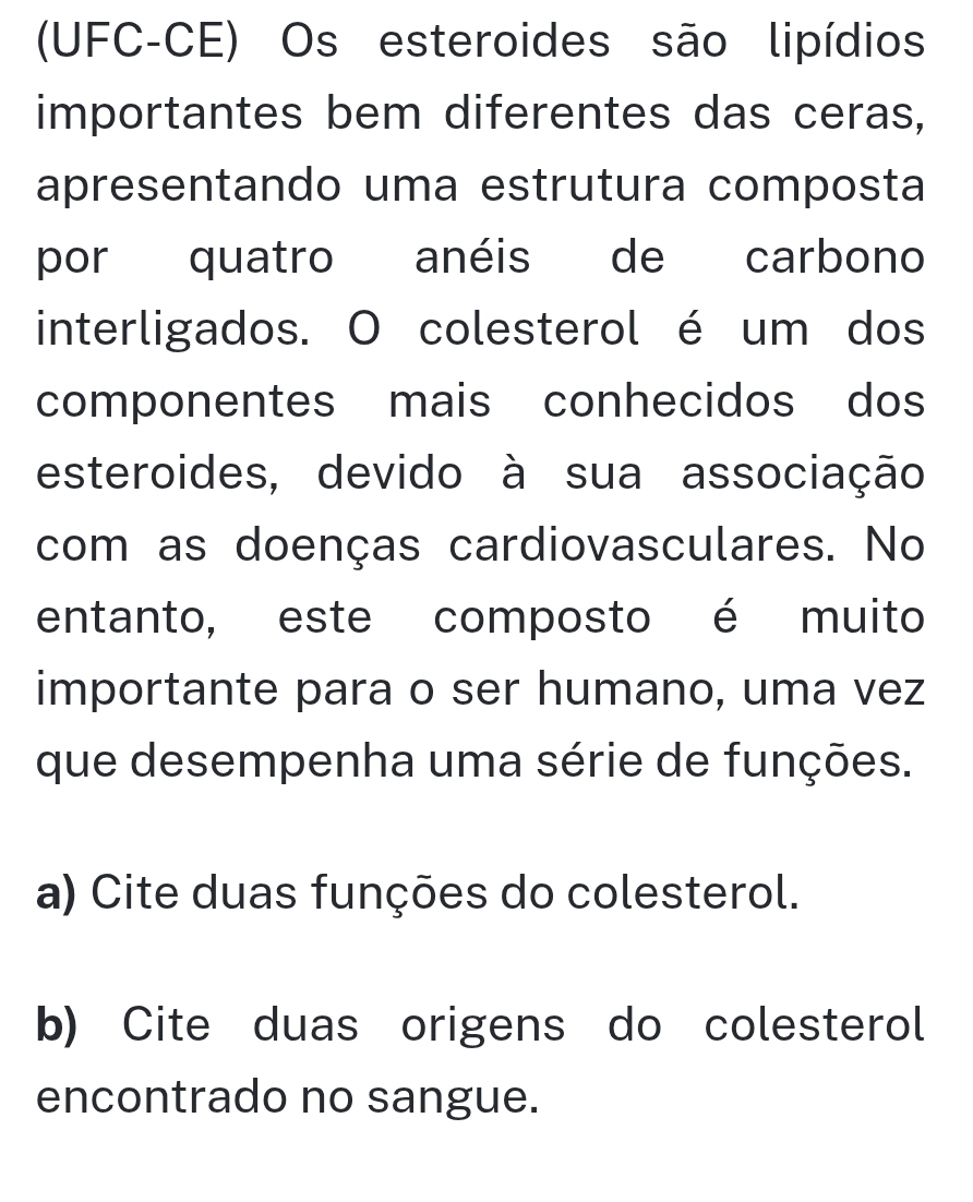 (UFC-CE) Os esteroides são lipídios
importantes bem diferentes das ceras,
apresentando uma estrutura composta
por quatro anéis de carbono
interligados. O colesterol é um dos
componentes mais conhecidos dos
esteroides, devido à sua associação
com as doenças cardiovasculares. No
entanto, este composto é muito
importante para o ser humano, uma vez
que desempenha uma série de funções.
a) Cite duas funções do colesterol.
b) Cite duas origens do colesterol
encontrado no sangue.