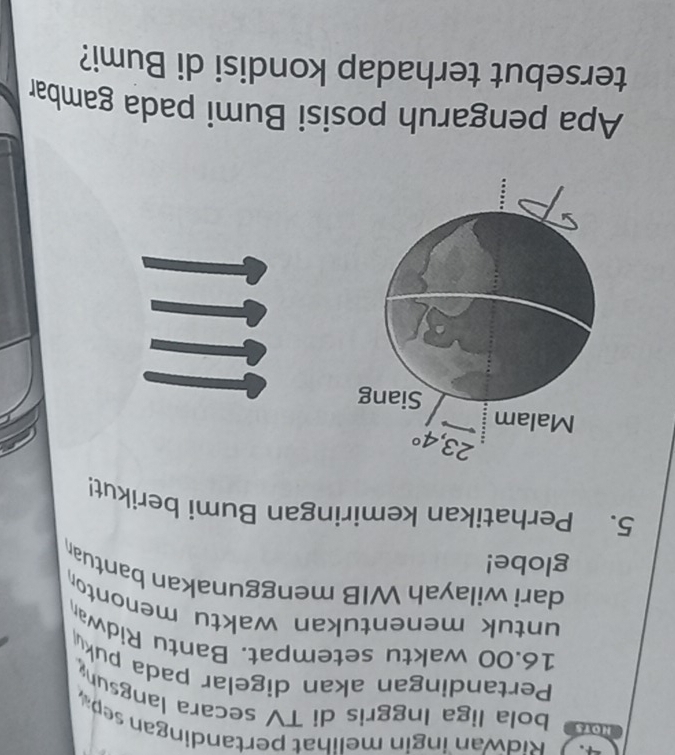 Ridwan ingin melihat pertandingan sep
HOTs bola liga Inggris di TV secara langsun
Pertandingan akan digelar pada puk
16.00 waktu setempat. Bantu Ridwan
untuk menentukan waktu menonto
dari wilayah WIB menggunakan bantuan
globe!
5. Perhatikan kemiringan Bumi berikut!
Apa pengaruh posisi Bumi pada gambar
tersebut terhadap kondisi di Bumi?